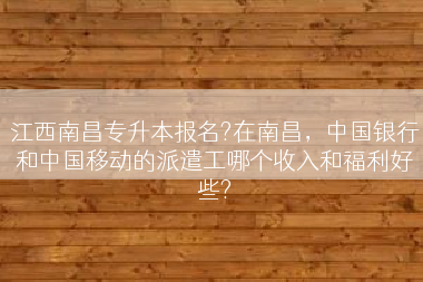 江西南昌专升本报名?在南昌，中国银行和中国移动的派遣工哪个收入和福利好些?