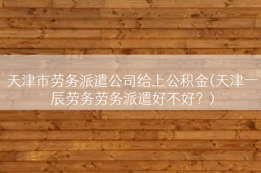 天津市劳务派遣公司给上公积金(天津一辰劳务劳务派遣好不好？)