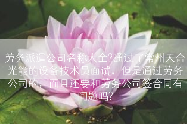 劳务派遣公司名称大全?通过了常州天合光能的设备技术员面试，但是通过劳务公司的，而且还要和劳务公司签合同有问题吗?