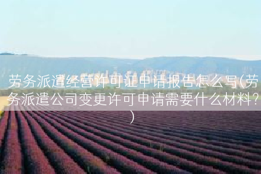 劳务派遣经营许可证申请报告怎么写(劳务派遣公司变更许可申请需要什么材料？)