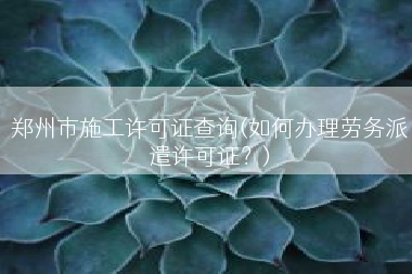 郑州市施工许可证查询(如何办理劳务派遣许可证？)