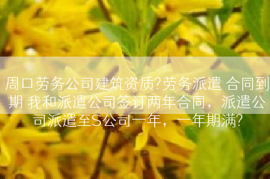周口劳务公司建筑资质?劳务派遣 合同到期 我和派遣公司签订两年合同，派遣公司派遣至S公司一年，一年期满?