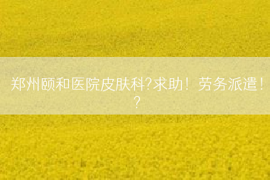 郑州颐和医院皮肤科?求助！劳务派遣！?