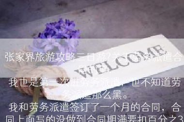张家界旅游攻略三日游?关于劳务派遣合同的事，
 我也是第一次进劳务派遣，也不知道劳务派遣那么黑。
 我和劳务派遣签订了一个月的合同，合同上面写的没做到合同期满要扣百分之30.合同没期满，我想要辞职，有什么办法能让劳务派遣扣不到钱。
上面也标明了一点 工作环境是无毒无害的。但是我现在进去做事的地方有铅毒?