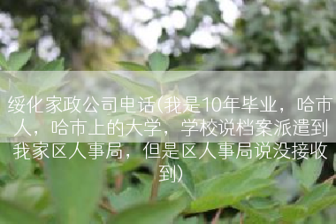绥化家政公司电话(我是10年毕业，哈市人，哈市上的大学，学校说档案派遣到我家区人事局，但是区人事局说没接收到)