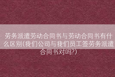 劳务派遣劳动合同书与劳动合同书有什么区别(我们公司与我们员工签劳务派遣合同书对吗?)