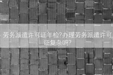 劳务派遣许可证年检?办理劳务派遣许可证复杂吗?