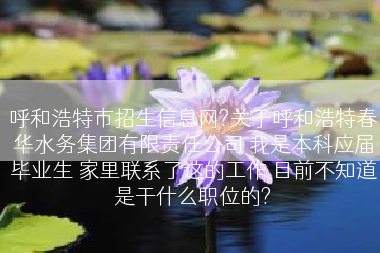 呼和浩特市招生信息网?关于呼和浩特春华水务集团有限责任公司 我是本科应届毕业生 家里联系了这的工作 目前不知道是干什么职位的?