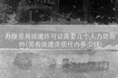 办理劳务派遣许可证需要几个人力资源师(劳务派遣资质代办多少钱)