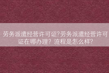劳务派遣经营许可证?劳务派遣经营许可证在哪办理？流程是怎么样?