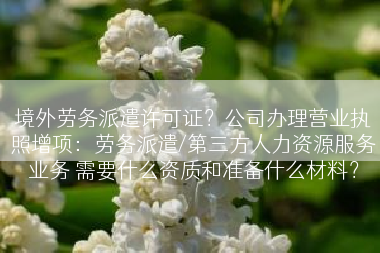 境外劳务派遣许可证？公司办理营业执照增项：劳务派遣/第三方人力资源服务业务 需要什么资质和准备什么材料？