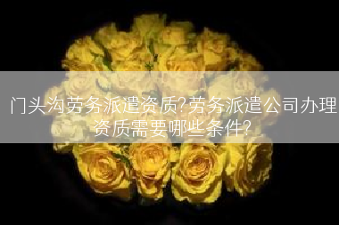 门头沟劳务派遣资质?劳务派遣公司办理资质需要哪些条件?