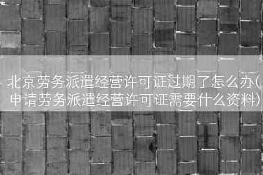 北京劳务派遣经营许可证过期了怎么办(申请劳务派遣经营许可证需要什么资料)
