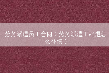 劳务派遣员工合同（劳务派遣工辞退怎么补偿）