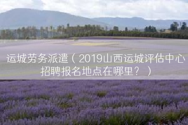 运城劳务派遣（2019山西运城评估中心招聘报名地点在哪里？）