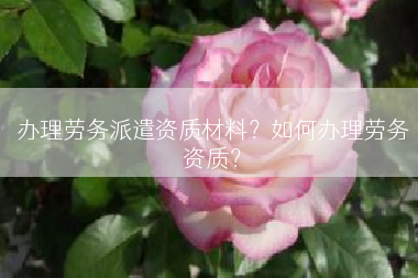 办理劳务派遣资质材料？如何办理劳务资质？