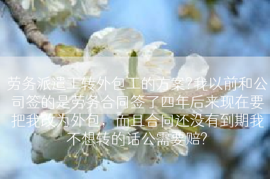 劳务派遣工转外包工的方案?我以前和公司签的是劳务合同签了四年后来现在要把我改为外包，而且合同还没有到期我不想转的话公需要赔?