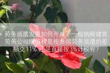 劳务派遣发票如何开具？一般纳税建筑劳务公司增值税是按参照劳务派遣的差额交11%.还是直接按3%计税呢？