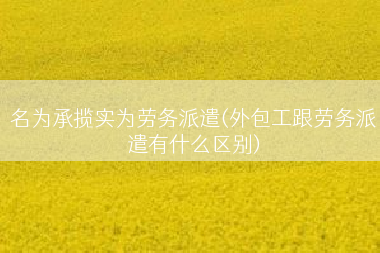 名为承揽实为劳务派遣(外包工跟劳务派遣有什么区别)