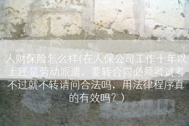 人财保险怎么样(在人保公司工作十年以上还是劳动派遣，要转合同必须考试考不过就不转请问合法吗，用法律程序真的有效吗？)