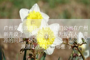 广州劳务派遣许可证（我们公司在广州新开设了一家分公司，因为现在人力资源的问题，想借助劳务派遣。请问劳务派遣的优势都有哪些.）