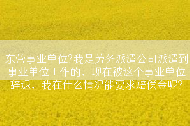 东营事业单位?我是劳务派遣公司派遣到事业单位工作的，现在被这个事业单位辞退，我在什么情况能要求赔偿金呢?