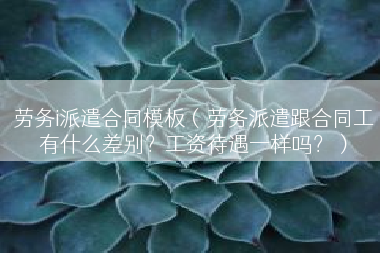 劳务i派遣合同模板（劳务派遣跟合同工有什么差别？工资待遇一样吗？）