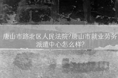 唐山市路北区人民法院?唐山市就业劳务派遣中心怎么样?