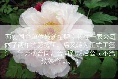 西安国企单位最新招聘（我在一家公司做了两年的劳务工，后又转为正式工签订三年劳动合同，合同到期后公司不给续签合同。）