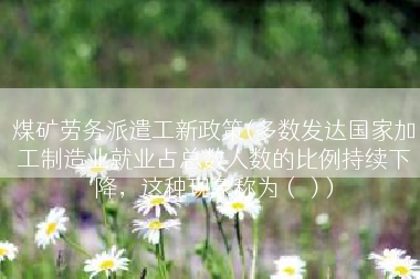 煤矿劳务派遣工新政策(多数发达国家加工制造业就业占总数人数的比例持续下降，这种现象称为（）)