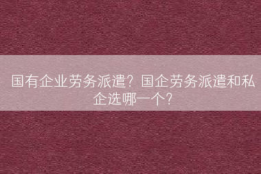 国有企业劳务派遣？国企劳务派遣和私企选哪一个？