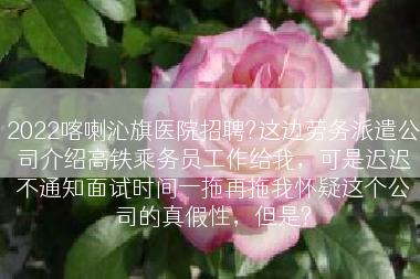 2022喀喇沁旗医院招聘?这边劳务派遣公司介绍高铁乘务员工作给我，可是迟迟不通知面试时间一拖再拖我怀疑这个公司的真假性，但是?
