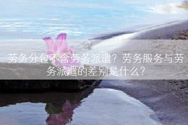 劳务分包不含劳务派遣？劳务服务与劳务派遣的差别是什么？