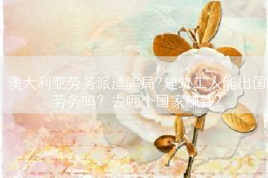 澳大利亚劳务派遣骗局?建筑工人能出国劳务吗？去哪个国家赚钱?