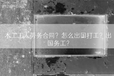 木工工人劳务合同？怎么出国打工？出国务工？