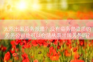 太原出国劳务派遣？没有商务部资质的劳务公司也可以合法从事出国劳务吗？