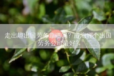 走出趣出国劳务靠谱吗？威海哪个出国劳务公司最好？