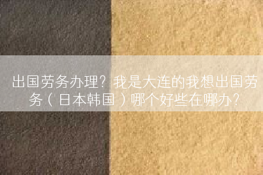 出国劳务办理？我是大连的我想出国劳务（日本韩国）哪个好些在哪办？