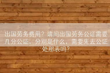 出国劳务费用？请问出国劳务公证需要几分公证，分别是什么，需要先去公证处那表吗？