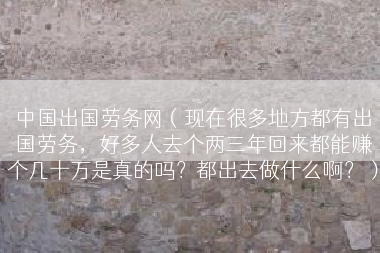 中国出国劳务网（现在很多地方都有出国劳务，好多人去个两三年回来都能赚个几十万是真的吗？都出去做什么啊？）