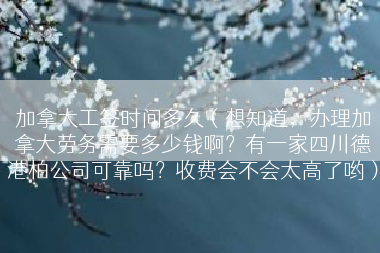 加拿大工签时间多久（想知道，办理加拿大劳务需要多少钱啊？有一家四川德港柏公司可靠吗？收费会不会太高了哟）