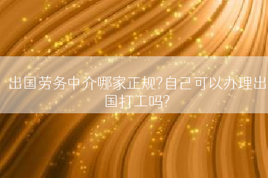 出国劳务中介哪家正规?自己可以办理出国打工吗?