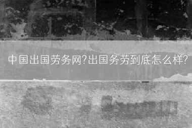 中国出国劳务网?出国务劳到底怎么样?