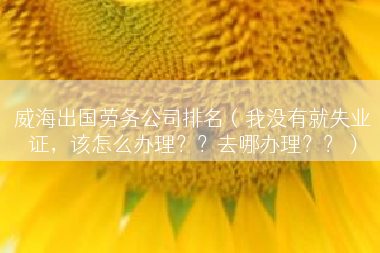 威海出国劳务公司排名（我没有就失业证，该怎么办理？？去哪办理？？）