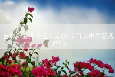 吉林市劳务派遣公司(纹身可以出国劳务吗？)