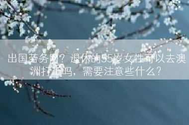 出国劳务网？退休的55岁女性可以去澳洲打工吗，需要注意些什么？
