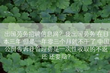 出国劳务招聘信息网？我出国劳务 在日本三年 但是一年零三个月就不干了 中国公司告诉我管理费是一次性收取的不返还 还要赔？