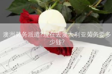 澳洲劳务派遣?现在去澳大利亚劳务要多少钱?