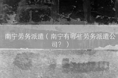 南宁劳务派遣（南宁有哪些劳务派遣公司？）