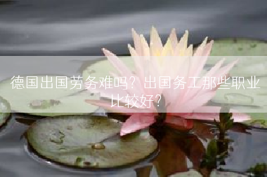 德国出国劳务难吗？出国务工那些职业比较好？